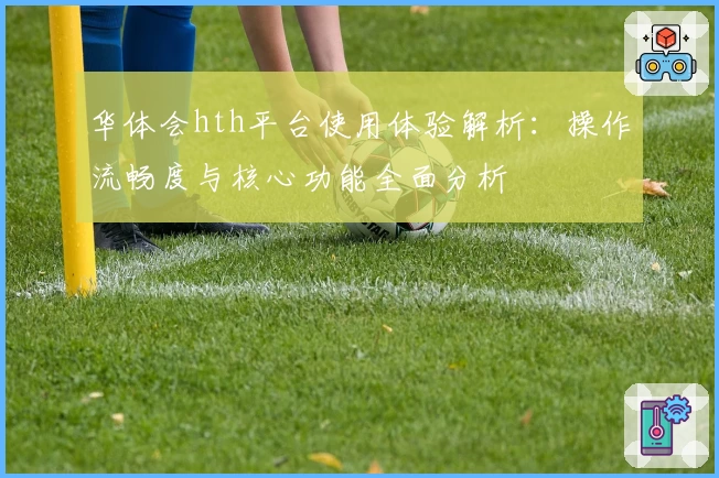 华体会hth平台使用体验解析：操作流畅度与核心功能全面分析