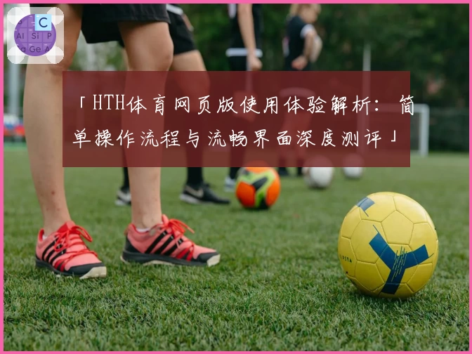「HTH体育网页版使用体验解析：简单操作流程与流畅界面深度测评」