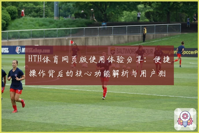 HTH体育网页版使用体验分享：便捷操作背后的核心功能解析与用户测评反馈