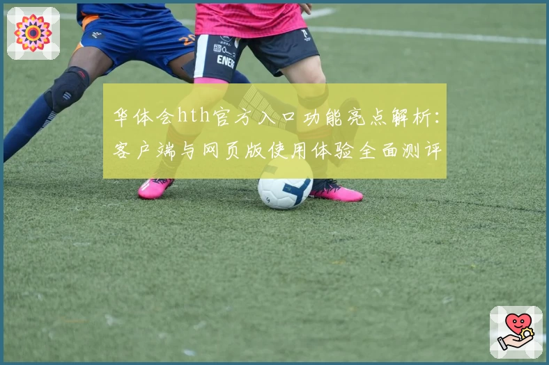 华体会hth官方入口功能亮点解析：客户端与网页版使用体验全面测评