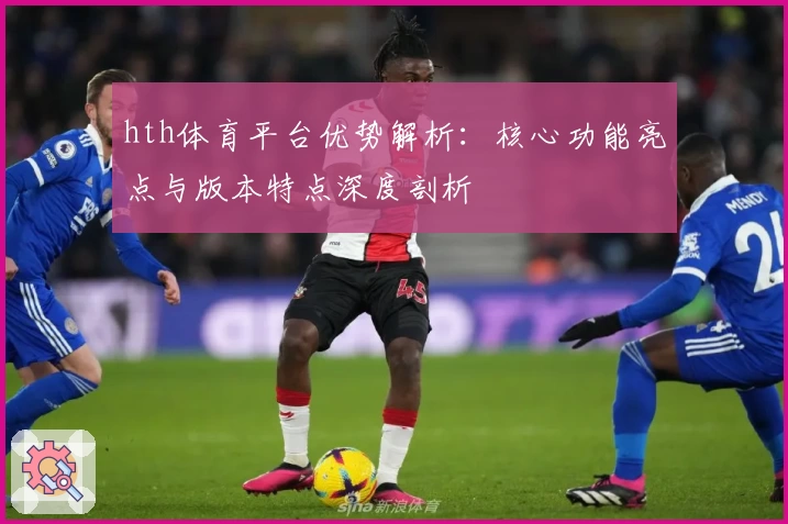 hth体育平台优势解析：核心功能亮点与版本特点深度剖析